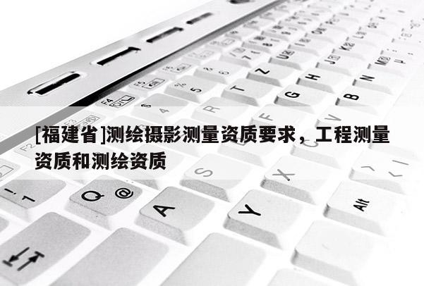 [福建省]測(cè)繪攝影測(cè)量資質(zhì)要求，工程測(cè)量資質(zhì)和測(cè)繪資質(zhì)