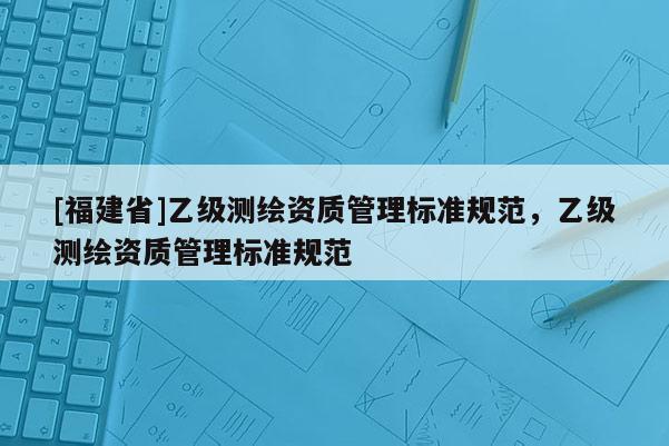 [福建省]乙級(jí)測(cè)繪資質(zhì)管理標(biāo)準(zhǔn)規(guī)范，乙級(jí)測(cè)繪資質(zhì)管理標(biāo)準(zhǔn)規(guī)范