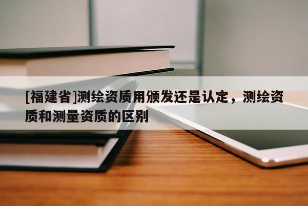 [福建省]測(cè)繪資質(zhì)用頒發(fā)還是認(rèn)定，測(cè)繪資質(zhì)和測(cè)量資質(zhì)的區(qū)別