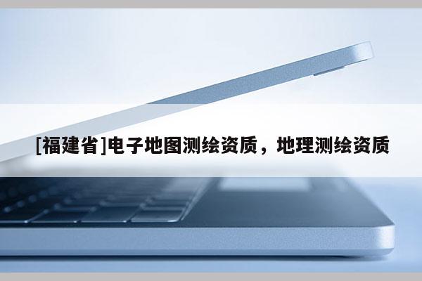 [福建省]電子地圖測(cè)繪資質(zhì)，地理測(cè)繪資質(zhì)