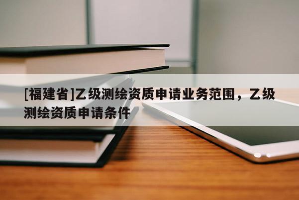 [福建省]乙級測繪資質(zhì)申請業(yè)務(wù)范圍，乙級測繪資質(zhì)申請條件