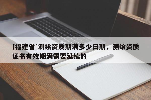 [福建省]測(cè)繪資質(zhì)期滿(mǎn)多少日期，測(cè)繪資質(zhì)證書(shū)有效期滿(mǎn)需要延續(xù)的