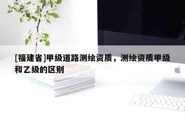 [福建省]甲級(jí)道路測(cè)繪資質(zhì)，測(cè)繪資質(zhì)甲級(jí)和乙級(jí)的區(qū)別