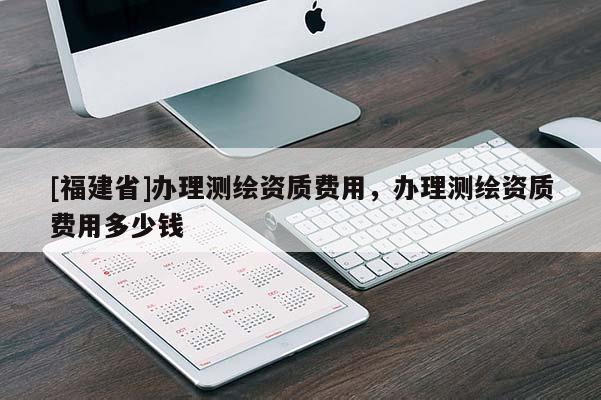 [福建省]辦理測(cè)繪資質(zhì)費(fèi)用，辦理測(cè)繪資質(zhì)費(fèi)用多少錢(qián)