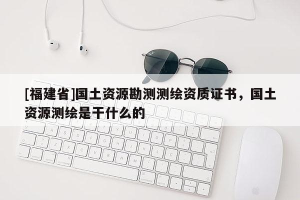 [福建省]國(guó)土資源勘測(cè)測(cè)繪資質(zhì)證書，國(guó)土資源測(cè)繪是干什么的