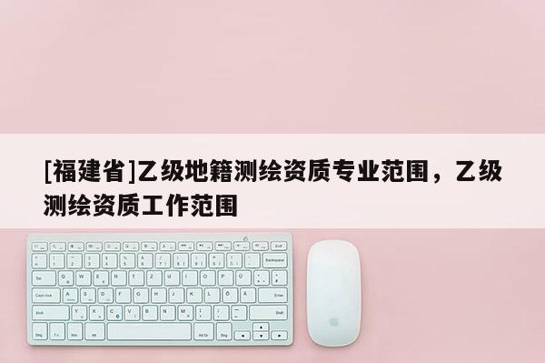 [福建省]乙級(jí)地籍測繪資質(zhì)專業(yè)范圍，乙級(jí)測繪資質(zhì)工作范圍