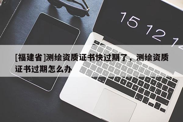 [福建省]測(cè)繪資質(zhì)證書(shū)快過(guò)期了，測(cè)繪資質(zhì)證書(shū)過(guò)期怎么辦