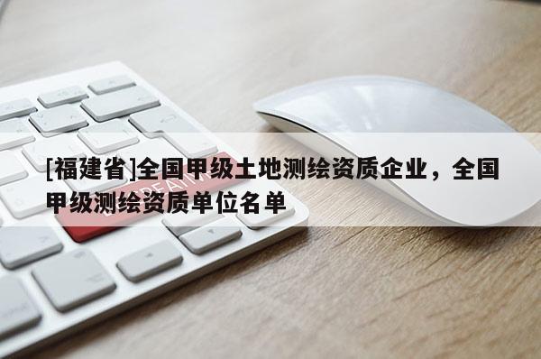 [福建省]全國(guó)甲級(jí)土地測(cè)繪資質(zhì)企業(yè)，全國(guó)甲級(jí)測(cè)繪資質(zhì)單位名單