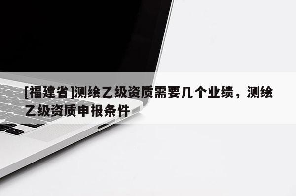 [福建省]測(cè)繪乙級(jí)資質(zhì)需要幾個(gè)業(yè)績(jī)，測(cè)繪乙級(jí)資質(zhì)申報(bào)條件