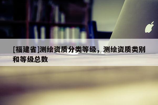 [福建省]測(cè)繪資質(zhì)分類(lèi)等級(jí)，測(cè)繪資質(zhì)類(lèi)別和等級(jí)總數(shù)