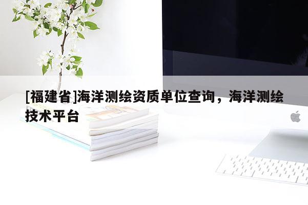 [福建省]海洋測繪資質(zhì)單位查詢，海洋測繪技術(shù)平臺(tái)