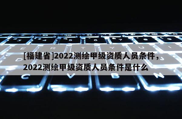 [福建省]2022測(cè)繪甲級(jí)資質(zhì)人員條件，2022測(cè)繪甲級(jí)資質(zhì)人員條件是什么