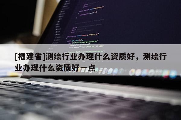 [福建省]測繪行業(yè)辦理什么資質(zhì)好，測繪行業(yè)辦理什么資質(zhì)好一點(diǎn)