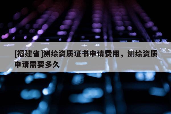 [福建省]測(cè)繪資質(zhì)證書申請(qǐng)費(fèi)用，測(cè)繪資質(zhì)申請(qǐng)需要多久