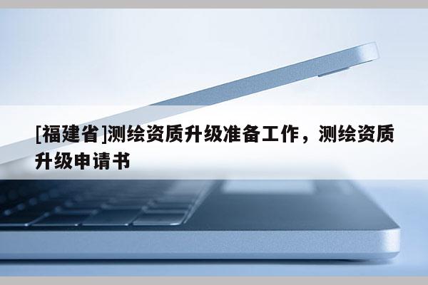 [福建省]測繪資質(zhì)升級準備工作，測繪資質(zhì)升級申請書