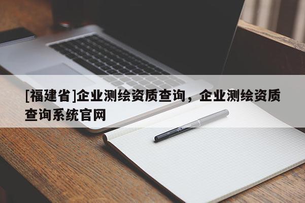 [福建省]企業(yè)測繪資質(zhì)查詢，企業(yè)測繪資質(zhì)查詢系統(tǒng)官網(wǎng)