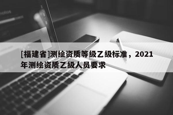 [福建省]測繪資質(zhì)等級乙級標(biāo)準(zhǔn)，2021年測繪資質(zhì)乙級人員要求