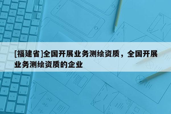 [福建省]全國開展業(yè)務(wù)測繪資質(zhì)，全國開展業(yè)務(wù)測繪資質(zhì)的企業(yè)