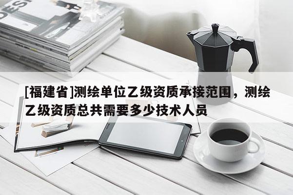 [福建省]測繪單位乙級資質(zhì)承接范圍，測繪乙級資質(zhì)總共需要多少技術(shù)人員