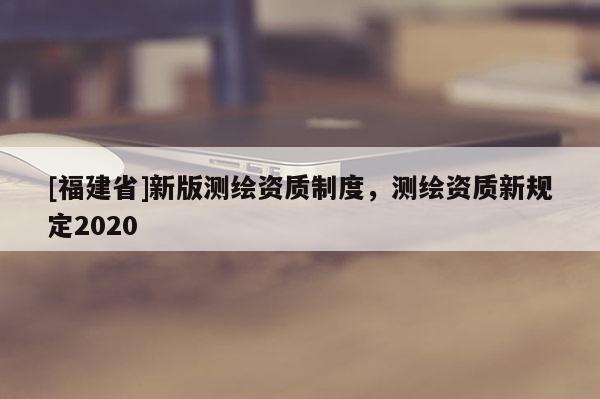 [福建省]新版測繪資質(zhì)制度，測繪資質(zhì)新規(guī)定2020