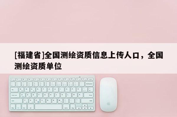 [福建省]全國測繪資質(zhì)信息上傳人口，全國測繪資質(zhì)單位