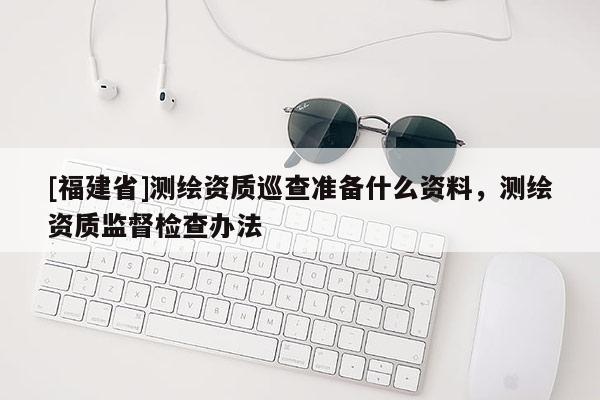 [福建省]測(cè)繪資質(zhì)巡查準(zhǔn)備什么資料，測(cè)繪資質(zhì)監(jiān)督檢查辦法