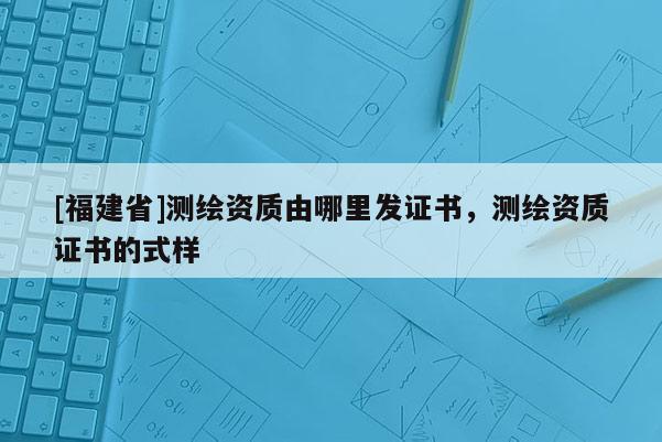 [福建省]測(cè)繪資質(zhì)由哪里發(fā)證書，測(cè)繪資質(zhì)證書的式樣