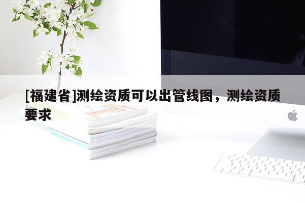 [福建省]測(cè)繪資質(zhì)可以出管線圖，測(cè)繪資質(zhì)要求