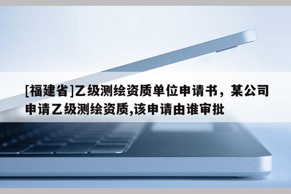 [福建省]乙級測繪資質(zhì)單位申請書，某公司申請乙級測繪資質(zhì),該申請由誰審批