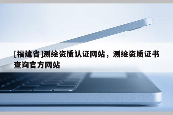 [福建省]測(cè)繪資質(zhì)認(rèn)證網(wǎng)站，測(cè)繪資質(zhì)證書(shū)查詢官方網(wǎng)站