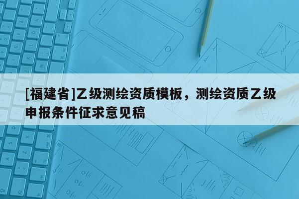 [福建省]乙級(jí)測(cè)繪資質(zhì)模板，測(cè)繪資質(zhì)乙級(jí)申報(bào)條件征求意見(jiàn)稿