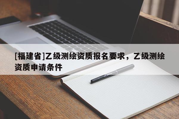 [福建省]乙級(jí)測(cè)繪資質(zhì)報(bào)名要求，乙級(jí)測(cè)繪資質(zhì)申請(qǐng)條件