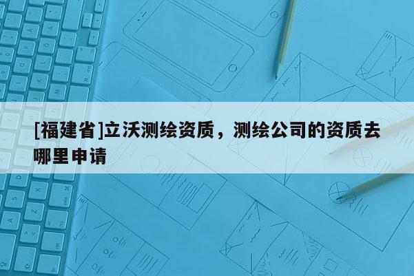 [福建省]立沃測繪資質(zhì)，測繪公司的資質(zhì)去哪里申請