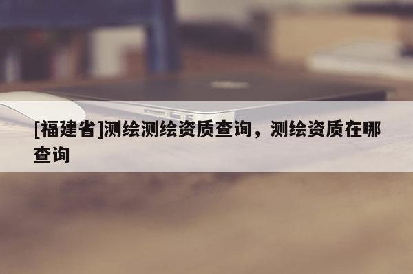 [福建省]測繪測繪資質(zhì)查詢，測繪資質(zhì)在哪查詢