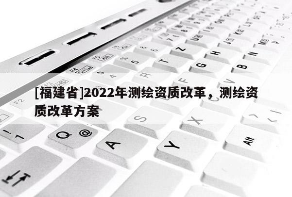 [福建省]2022年測(cè)繪資質(zhì)改革，測(cè)繪資質(zhì)改革方案