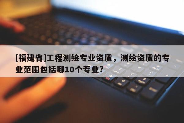 [福建省]工程測繪專業(yè)資質(zhì)，測繪資質(zhì)的專業(yè)范圍包括哪10個專業(yè)?