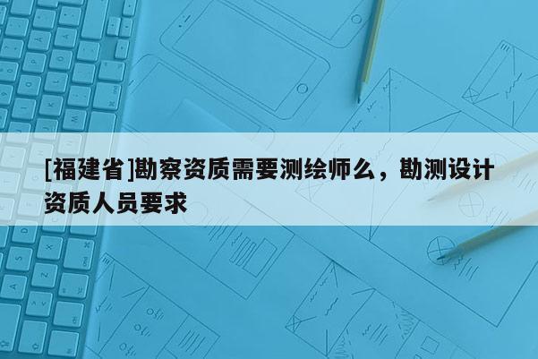 [福建省]勘察資質(zhì)需要測繪師么，勘測設(shè)計(jì)資質(zhì)人員要求