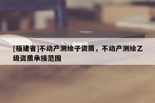 [福建省]不動產(chǎn)測繪子資質(zhì)，不動產(chǎn)測繪乙級資質(zhì)承接范圍