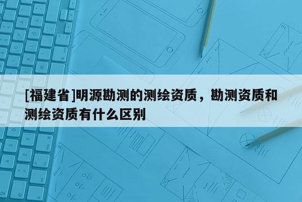 [福建省]明源勘測的測繪資質(zhì)，勘測資質(zhì)和測繪資質(zhì)有什么區(qū)別