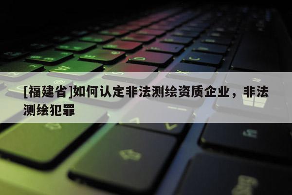 [福建省]如何認(rèn)定非法測(cè)繪資質(zhì)企業(yè)，非法測(cè)繪犯罪