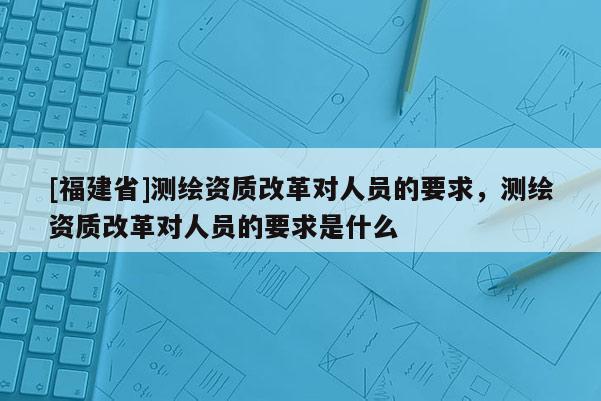 [福建省]測繪資質(zhì)改革對人員的要求，測繪資質(zhì)改革對人員的要求是什么