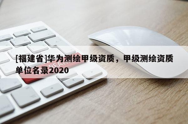 [福建省]華為測繪甲級資質(zhì)，甲級測繪資質(zhì)單位名錄2020