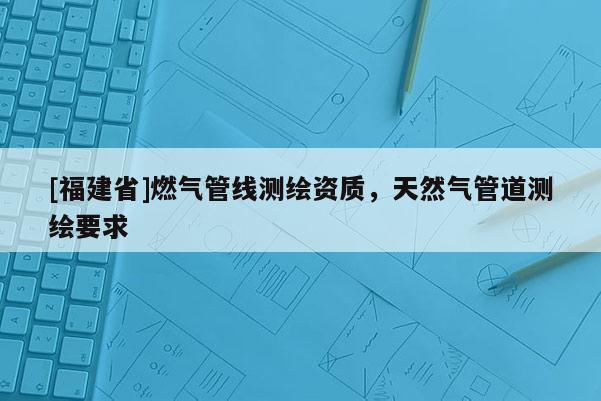 [福建省]燃?xì)夤芫€(xiàn)測(cè)繪資質(zhì)，天然氣管道測(cè)繪要求