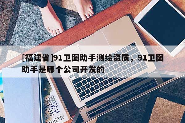 [福建省]91衛(wèi)圖助手測繪資質，91衛(wèi)圖助手是哪個公司開發(fā)的