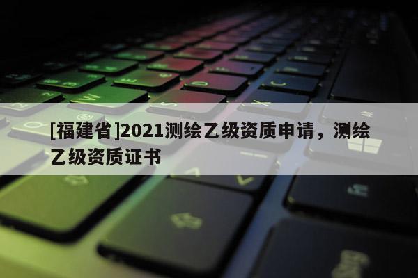 [福建省]2021測繪乙級資質(zhì)申請，測繪乙級資質(zhì)證書