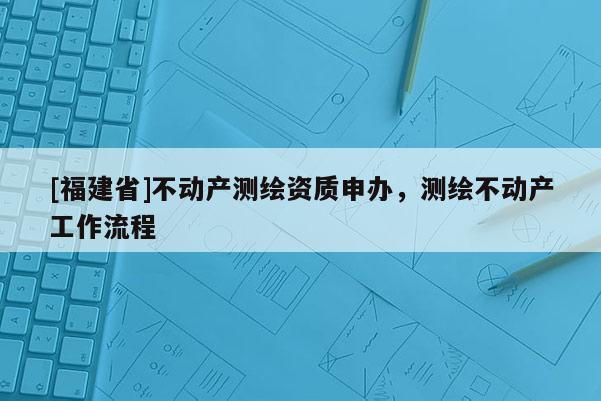 [福建省]不動產(chǎn)測繪資質(zhì)申辦，測繪不動產(chǎn)工作流程