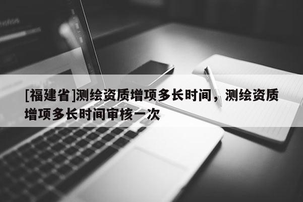 [福建省]測繪資質(zhì)增項多長時間，測繪資質(zhì)增項多長時間審核一次