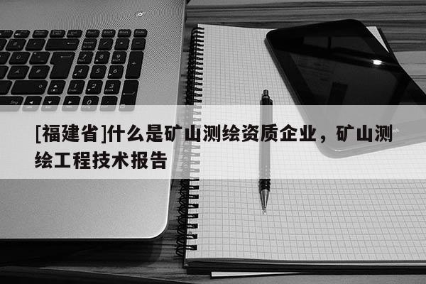 [福建省]什么是礦山測繪資質(zhì)企業(yè)，礦山測繪工程技術(shù)報(bào)告