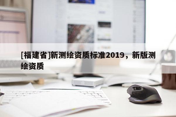 [福建省]新測繪資質(zhì)標準2019，新版測繪資質(zhì)