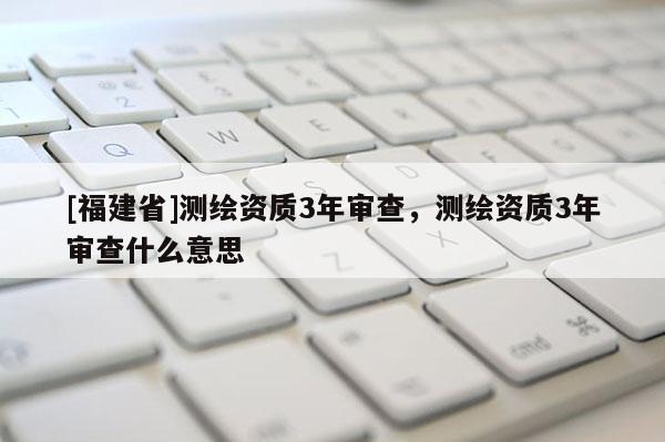 [福建省]測(cè)繪資質(zhì)3年審查，測(cè)繪資質(zhì)3年審查什么意思